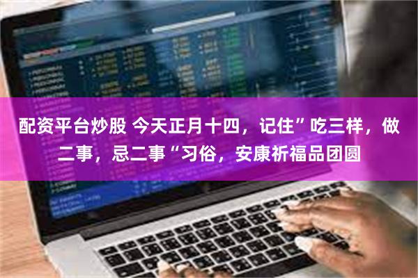 配资平台炒股 今天正月十四，记住”吃三样，做二事，忌二事“习俗，安康祈福品团圆