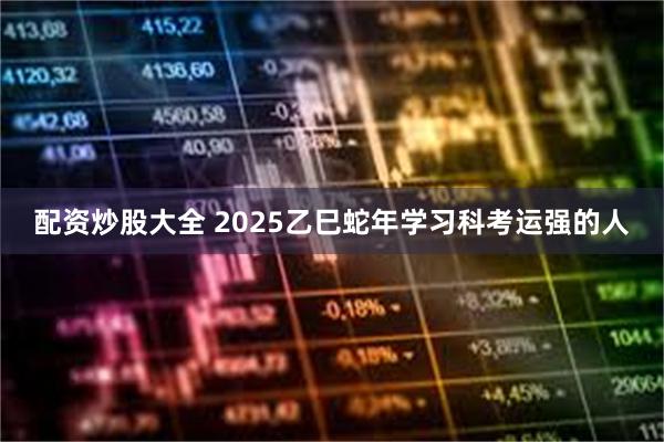 配资炒股大全 2025乙巳蛇年学习科考运强的人