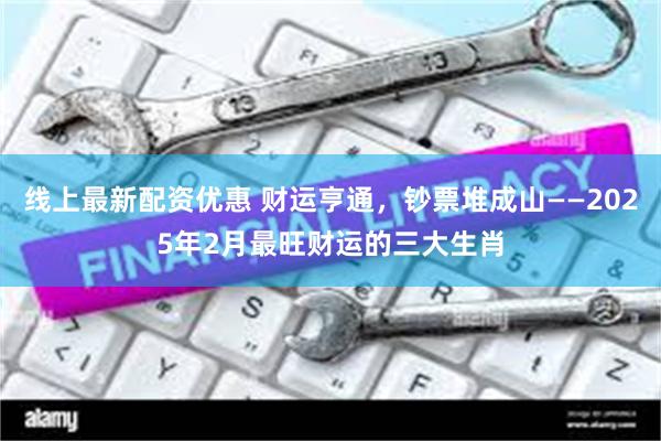 线上最新配资优惠 财运亨通，钞票堆成山——2025年2月最旺财运的三大生肖