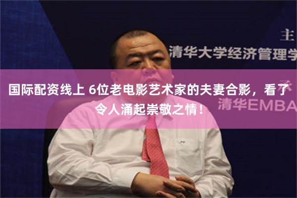 国际配资线上 6位老电影艺术家的夫妻合影，看了令人涌起崇敬之情！