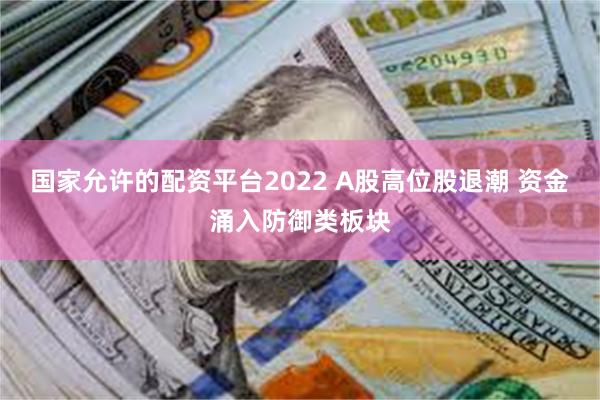 国家允许的配资平台2022 A股高位股退潮 资金涌入防御类板块