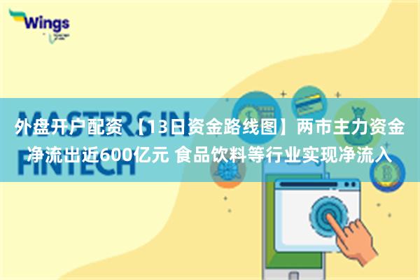 外盘开户配资 【13日资金路线图】两市主力资金净流出近600亿元 食品饮料等行业实现净流入