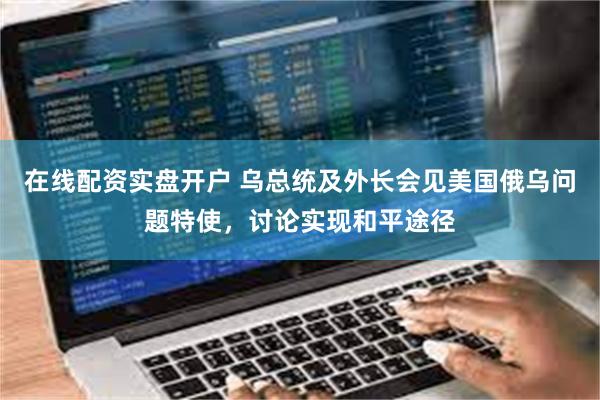 在线配资实盘开户 乌总统及外长会见美国俄乌问题特使，讨论实现和平途径