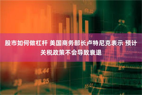 股市如何做杠杆 美国商务部长卢特尼克表示 预计关税政策不会导致衰退