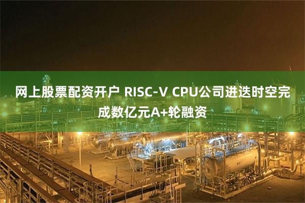 网上股票配资开户 RISC-V CPU公司进迭时空完成数亿元A+轮融资