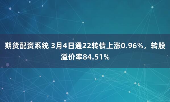 期货配资系统 3月4日通22转债上涨0.96%，转股溢价率84.51%