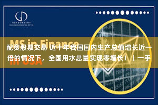 配资股票交易 近十年我国国内生产总值增长近一倍的情况下，全国用水总量实现零增长！丨一手