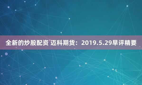 全新的炒股配资 迈科期货：2019.5.29早评精要