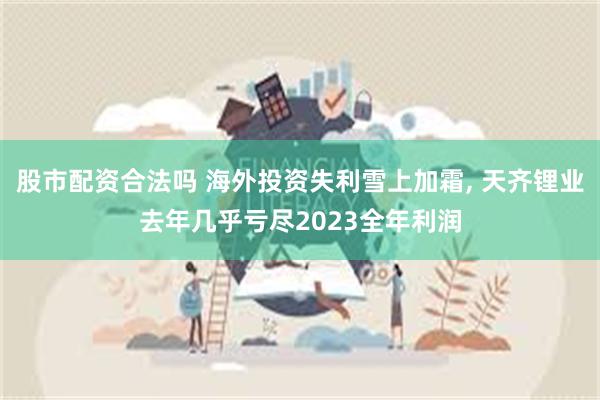 股市配资合法吗 海外投资失利雪上加霜, 天齐锂业去年几乎亏尽2023全年利润