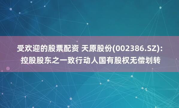 受欢迎的股票配资 天原股份(002386.SZ): 控股股东之一致行动人国有股权无偿划转